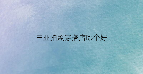 三亚拍照穿搭店哪个好(三亚哪里可以拍形象照)