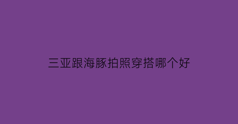 三亚跟海豚拍照穿搭哪个好(三亚跟海豚拍照穿搭哪个好点)