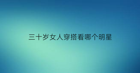 三十岁女人穿搭看哪个明星(三十多岁女人穿搭显年轻)