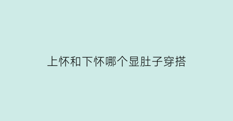 上怀和下怀哪个显肚子穿搭(上怀肚子和下怀肚子区别)