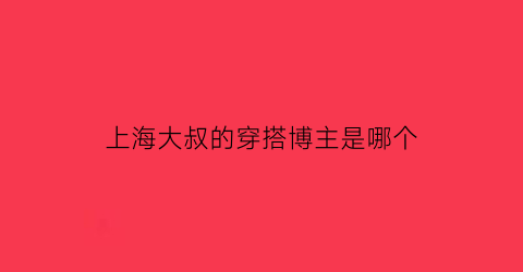 上海大叔的穿搭博主是哪个(上海大叔明星)