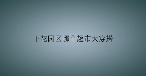 下花园区哪个超市大穿搭(下花园超市发位置)