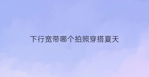 下行宽带哪个拍照穿搭夏天(下行宽带是什么意思)