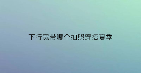 下行宽带哪个拍照穿搭夏季(宽带下行是下载速度吗)