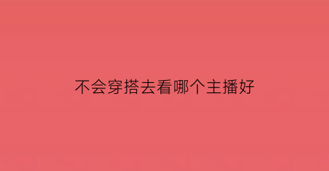 不会穿搭去看哪个主播好(不会穿搭去看哪个主播好一点)