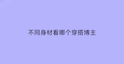 不同身材看哪个穿搭博主(不同身材的人的穿衣搭配)