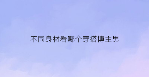 不同身材看哪个穿搭博主男(不同身材不同穿搭)