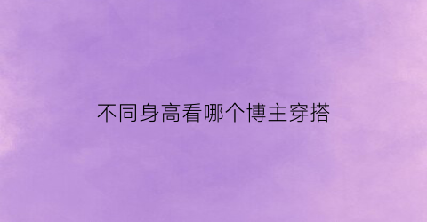 不同身高看哪个博主穿搭(不同身高对比)