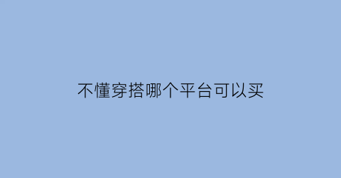 不懂穿搭哪个平台可以买(买衣服不会穿搭用什么软件)