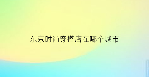 东京时尚穿搭店在哪个城市(东京时尚街区)