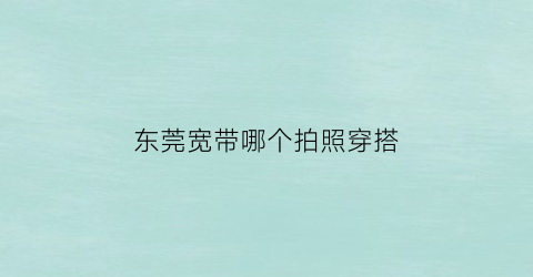 东莞宽带哪个拍照穿搭(东莞装宽带哪家好又实惠)