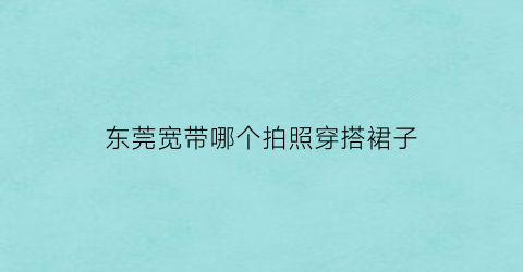 东莞宽带哪个拍照穿搭裙子(东莞家庭宽带哪个性价比高)