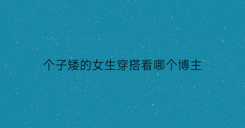 个子矮的女生穿搭看哪个博主(个子矮的女生穿搭看哪个博主比较好)