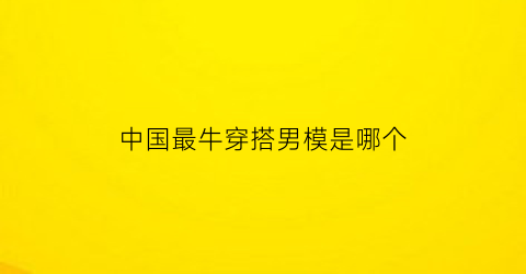 中国最牛穿搭男模是哪个(中国十大男模名字)