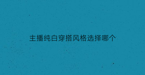 主播纯白穿搭风格选择哪个(主播纯白穿搭风格选择哪个颜色好看)