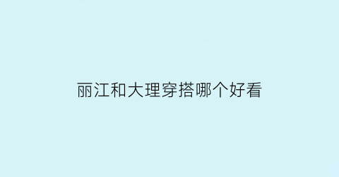 丽江和大理穿搭哪个好看(丽江和大理哪个好玩一点知乎)