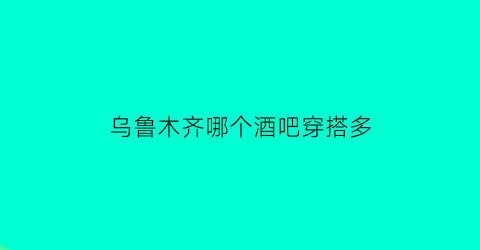 乌鲁木齐哪个酒吧穿搭多(乌鲁木齐gai的酒吧)