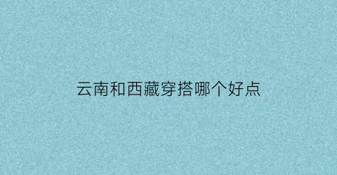 云南和西藏穿搭哪个好点(云南和西藏哪个好玩)