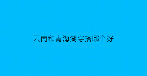 云南和青海湖穿搭哪个好(云南和青海湖穿搭哪个好一点)