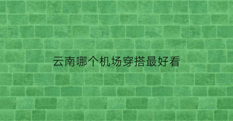 云南哪个机场穿搭最好看(云南旅游哪个机场比较合适)