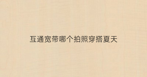 互通宽带哪个拍照穿搭夏天(互通宽带总部电话)