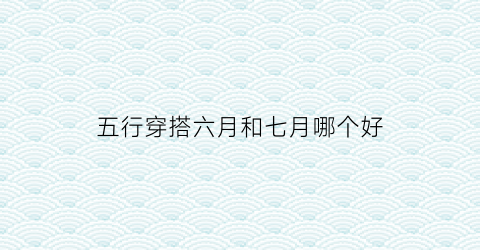 五行穿搭六月和七月哪个好(2021年6月份五行穿搭)