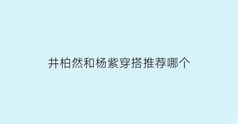 井柏然和杨紫穿搭推荐哪个(井柏然和杨紫合作)