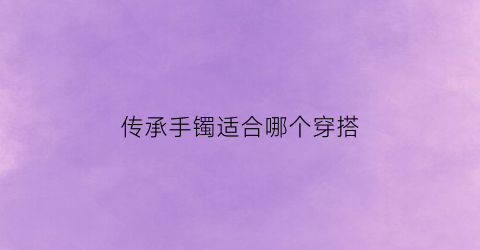 传承手镯适合哪个穿搭(传承手镯好看吗)