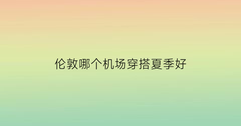 伦敦哪个机场穿搭夏季好(伦敦飞机场叫什么名字)