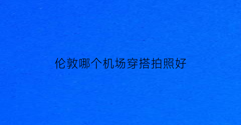 伦敦哪个机场穿搭拍照好(伦敦哪个机场最方便)