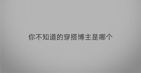 你不知道的穿搭博主是哪个(你不知道的穿搭博主是哪个品牌)