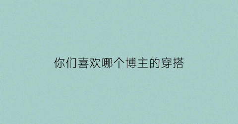 你们喜欢哪个博主的穿搭(比较火的穿搭博主推荐)