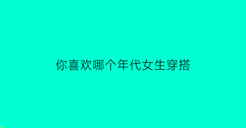 你喜欢哪个年代女生穿搭(什么年代的女人最受欢迎)