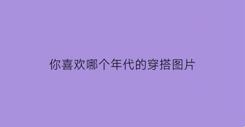 你喜欢哪个年代的穿搭图片(你最喜欢哪个朝代的服饰)