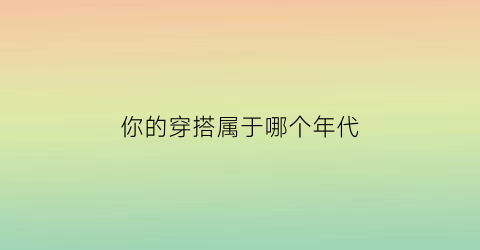 你的穿搭属于哪个年代(你的穿衣风格)