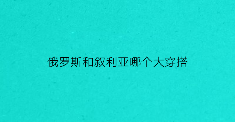 俄罗斯和叙利亚哪个大穿搭(俄罗斯和叙利亚的关系)