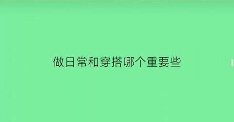 做日常和穿搭哪个重要些(日常穿搭搭配)