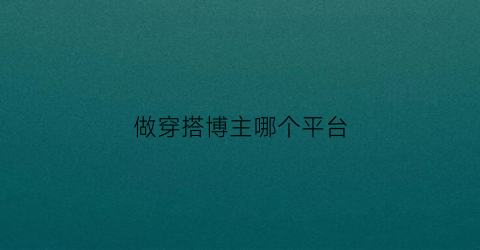 做穿搭博主哪个平台(做穿搭博主哪个平台好)