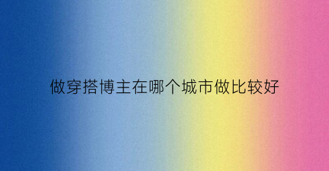 做穿搭博主在哪个城市做比较好(做穿搭博主在哪个城市做比较好呢)