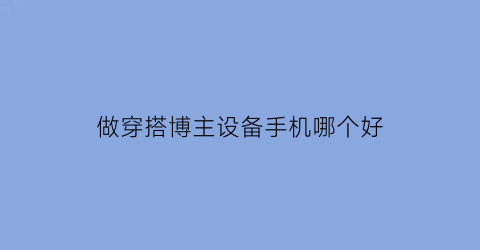 做穿搭博主设备手机哪个好(穿搭博主需要的设备)