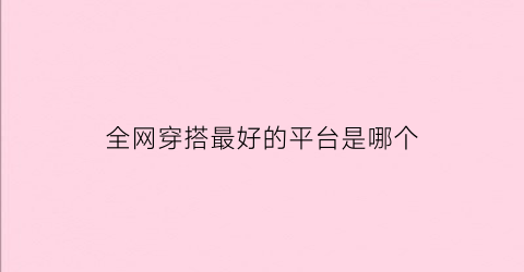 全网穿搭最好的平台是哪个(全网穿搭最好的平台是哪个平台)