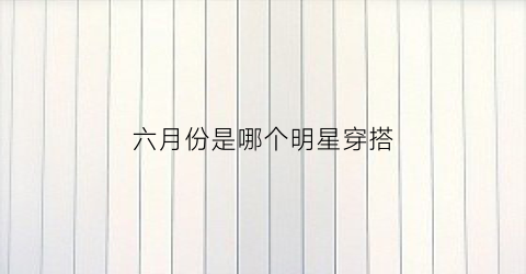 六月份是哪个明星穿搭(2021无锡音乐会)