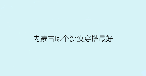 内蒙古哪个沙漠穿搭最好(内蒙古的沙漠景点)