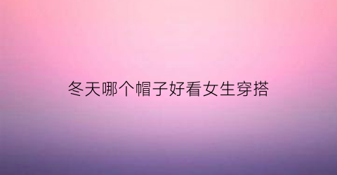 冬天哪个帽子好看女生穿搭(冬天哪个帽子好看女生穿搭)