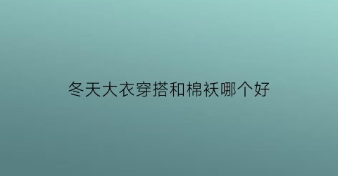 冬天大衣穿搭和棉袄哪个好(大衣好看还是棉服好看)