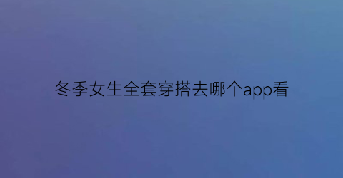 冬季女生全套穿搭去哪个app看(女生冬季日常穿搭)