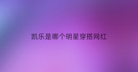 凯乐是哪个明星穿搭网红(凯乐艺人)