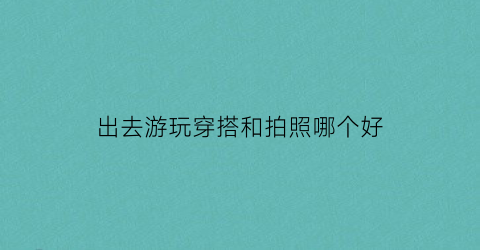 出去游玩穿搭和拍照哪个好(出去游玩穿搭和拍照哪个好一点)