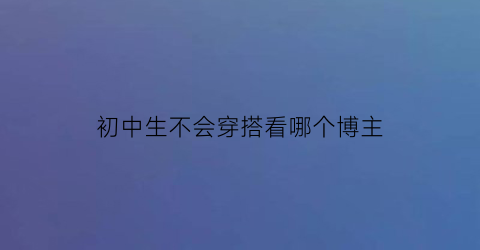 初中生不会穿搭看哪个博主(初中生不能穿什么衣服)