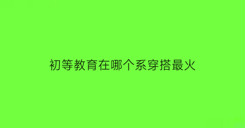 初等教育在哪个系穿搭最火(初等教育是什么专业类别)